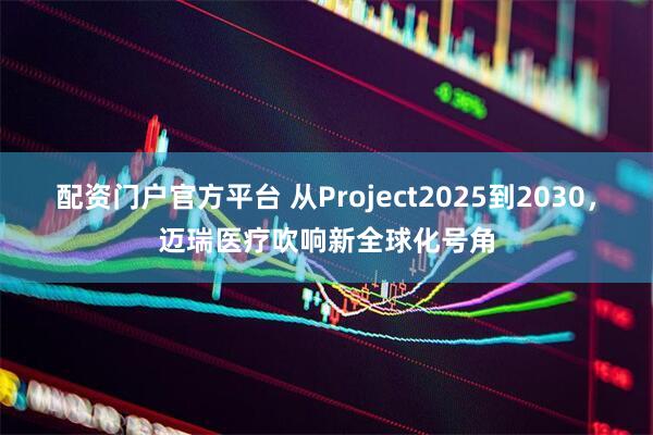 配资门户官方平台 从Project2025到2030，迈瑞医疗吹响新全球化号角